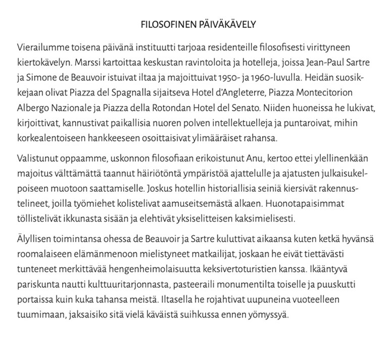 Kuvassa teksti:
FILOSOFINEN PÄIVÄKÄVELY
Vierailumme toisena päivänä instituutti tarjoaa residenteille filosofisesti virittyneen kiertokävelyn. Marssi kartoittaa keskustan ravintoloita ja hotelleja, joissa Jean-Paul Sartre ja Simone de Beauvoir istuivat iltaa ja majoittuivat 1950- ja 1960-luvulla. Heidän suosik- kejaan olivat Piazza del Spagnalla sijaitseva Hotel d'Angleterre, Piazza Montecitorion Albergo Nazionale ja Piazza della Rotondan Hotel del Senato. Niiden huoneissa he lukivat, kirjoittivat, kannustivat paikallisia nuoren polven intellektuelleja ja puntaroivat, mihin korkealentoiseen hankkeeseen osoittaisivat ylimääräiset rahansa.
Valistunut oppaamme, uskonnon filosofiaan erikoistunut Anu, kertoo ettei ylellinenkään majoitus välttämättä taannut häiriötöntä ympäristöä ajattelulle ja ajatusten julkaisukel- poiseen muotoon saattamiselle. Joskus hotellin historiallisia seiniä kiersivät rakennus- telineet, joilla työmiehet kolistelivat aamuseitsemästä alkaen. Huonotapaisimmat töllistelivät ikkunasta sisään ja elehtivät yksiselitteisen kaksimielisesti.
Älyllisen toimintansa ohessa de Beauvoir ja Sartre kuluttivat aikaansa kuten ketkä hyvänsä roomalaiseen elämänmenoon mielistyneet matkailijat, joskaan he eivät tiettävästi tunteneet merkittävää hengenheimolaisuutta keksivertoturistien kanssa. Ikääntyvä pariskunta nautti kulttuuritarjonnasta, pasteeraili monumentilta toiselle ja puuskutti portaissa kuin kuka tahansa meistä. Iltasella he rojahtivat uupuneina vuoteelleen tuumimaan, jaksaisiko sitä vielä käväistä suihkussa ennen yömyssyä.