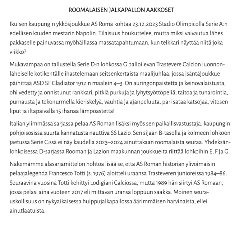 Kuvassa teksti:
ROOMALAISEN JALKAPALLON AAKKOSET
Ikuisen kaupungin ykkösjoukkue AS Roma kohtaa 23.12.2023 Stadio Olimpicolla Serie A:n edellisen kauden mestarin Napolin. Tilaisuus houkuttelee, mutta miksi vaivautua lähes pakkaselle painuvassa myöhäillassa massatapahtumaan, kun telkkari näyttää niitä joka viikko?
Mukavampaa on tallustella Serie D:n lohkossa G palloilevan Trastevere Calcion luonnon- läheiselle kotikentälle ihastelemaan seitsenkertaista maalijuhlaa, jossa isäntäjoukkue päihittää ASD SF Gladiator 1912:n maalein 4-3. On auringonpaistetta ja keinovalaistusta, ohi vedetty ja onnistunut rankkari, pitkiä purkuja ja lyhytsyöttöpeliä, taitoa ja tunarointia, purnausta ja tekonurmella kieriskelyä, vauhtia ja ajanpeluuta, pari sataa katsojaa, vitosen liput ja iltapäivällä 15 ihanaa lämpöastetta!
Italian ylimmässä sarjassa pelaa AS Roman lisäksi myös sen paikallisvastustaja, kaupungin pohjoisosissa suurta kannatusta nauttiva SS Lazio. Sen sijaan B-tasolla ja kolmeen lohkoon jaetussa Serie C:ssä ei näy kaudella 2023-2024 ainuttakaan roomalaista seuraa. Yhdeksän- lohkoisessa D-sarjassa Rooman ja Lazion maakunnan joukkueita riittää lohkoihin E, Fja G. Näkemämme alasarjamittelön hohtoa lisää se, että AS Roman historian ylivoimaisin pelaajalegenda Francesco Totti (s. 1976) aloitteli uraansa Trasteveren junioreissa 1984-86. Seuraavina vuosina Totti kehittyi Lodigiani Calciossa, mutta 1989 hän siirtyi AS Romaan, jossa pelasi aina vuoteen 2017 eli mittavan uransa loppuun saakka. Moinen seura- uskollisuus on nykyaikaisessa huippujalkapallossa äärimmäisen harvinaista, ellei ainutlaatuista.