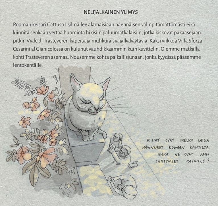 Sarjakuvapiirros kissasta ja siitä puhelimella kuvaavista ihmisistä. Lisäksi kuvassa teksti: NELIJALKAINEN YLIMYS
Rooman keisari Gattuso I silmäilee alamaisiaan näennäisen välinpitämättömästi eikä kiinnitä senkään vertaa huomiota hikisiin paluumatkalaisiin, jotka kiskovat pakaasejaan pitkin Viale di Trasteveren kapeita ja muhkuraisia jalkakäytäviä. Kaksi viikkoa Villa Sforza Cesarini al Gianicolossa on kulunut vauhdikkaammin kuin kuvittelin. Olemme matkalla kohti Trasteveren asemaa. Nousemme kohta paikallisjunaan, jonka kyydissä pääsemme lentokentälle.

Kissat ovat melko lailla hävinneet Rooman kaduilta. Ehkä ne ovat vain siirtyneet katoille?